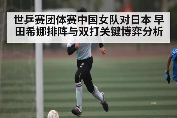 世乒赛团体赛中国女队对日本 早田希娜排阵与双打关键博弈分析